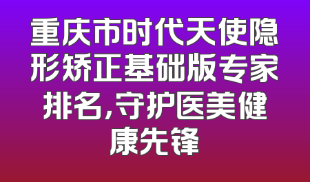 重庆市时代天使隐形矫正基础版专家排名，守护医美健康先锋