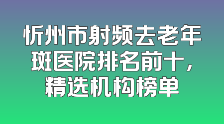 忻州市射频去老年斑医院排名前十，精选机构榜单