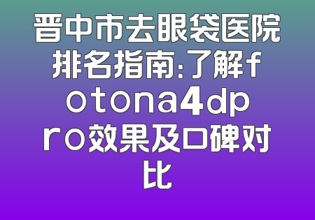 晋中市去眼袋医院排名指南：了解fotona4dpro效果及口碑对比