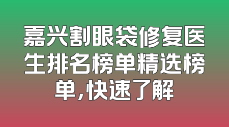 嘉兴割眼袋修复医生排名榜单精选榜单，快速了解