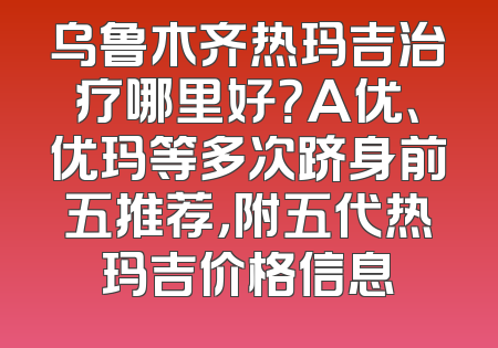 乌鲁木齐热玛吉治疗哪里好？A优、优玛等多次跻身前五推荐，附五代热玛吉价格信息