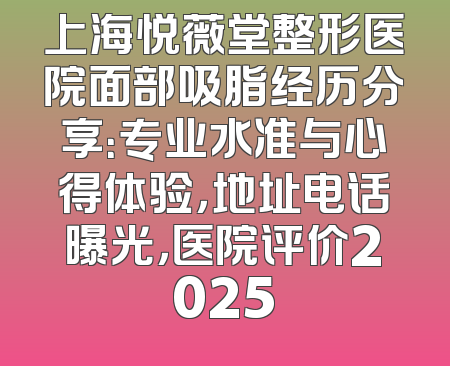 上海悦薇堂整形医院面部吸脂经历分享：专业水准与心得体验，地址电话曝光，医院评价2025