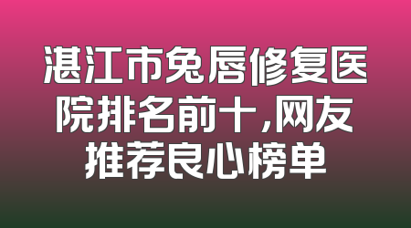 湛江市兔唇修复医院排名前十，网友推荐良心榜单