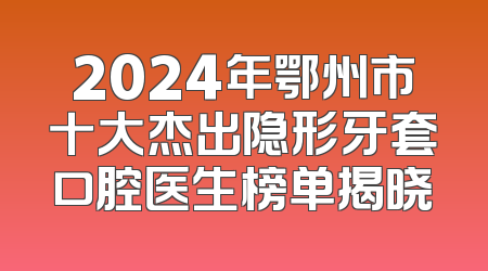 2024年鄂州市十大杰出隐形牙套口腔医生榜单揭晓
