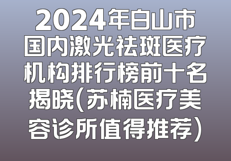 2024年白山市国内激光祛斑医疗机构排行榜前十名揭晓(苏楠医疗美容诊所值得推荐)