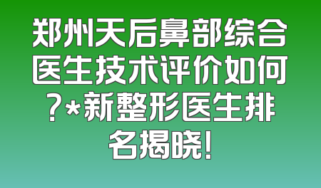 郑州天后鼻部综合医生技术评价如何？*新整形医生排名揭晓！