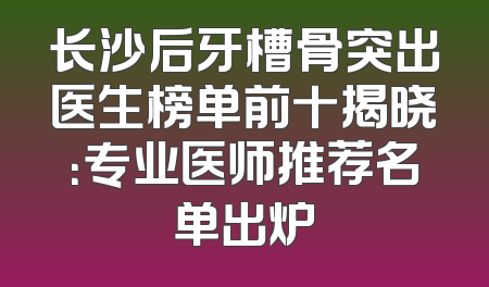 长沙后牙槽骨突出医生榜单前十揭晓：专业医师推荐名单出炉