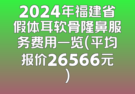 2024年福建省假体耳软骨隆鼻服务费用一览（平均报价26566元）