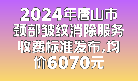 2024年唐山市颈部皱纹消除服务收费标准发布，均价6070元