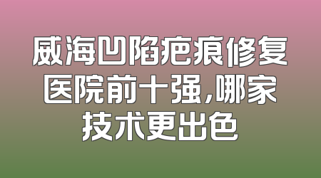 威海凹陷疤痕修复医院前十强，哪家技术更出色
