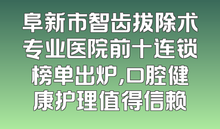 阜新市智齿拔除术专业医院前十连锁榜单出炉，口腔健康护理值得信赖
