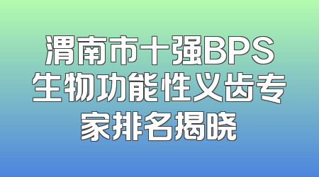 渭南市十强BPS生物功能性义齿专家排名揭晓