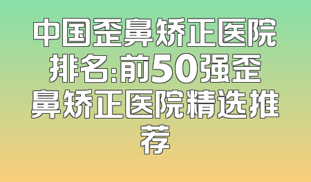 中国歪鼻矫正医院排名：前50强歪鼻矫正医院精选推荐