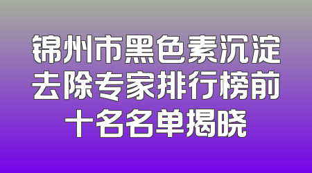 锦州市黑色素沉淀去除专家排行榜前十名名单揭晓