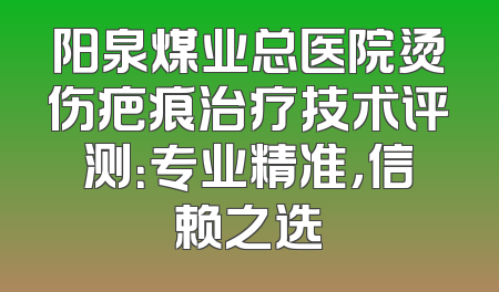 阳泉煤业总医院烫伤疤痕治疗技术评测：专业精准，信赖之选