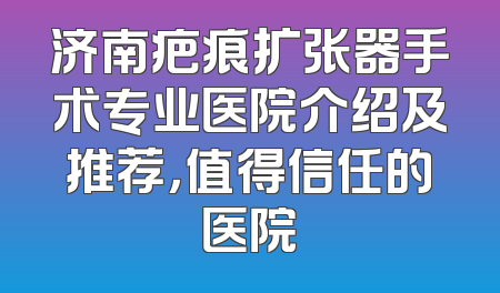 济南疤痕扩张器手术专业医院介绍及推荐，值得信任的医院