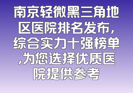 南京轻微黑三角地区医院排名发布，综合实力十强榜单，为您选择优质医院提供参考