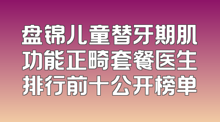 盘锦儿童替牙期肌功能正畸套餐医生排行前十公开榜单