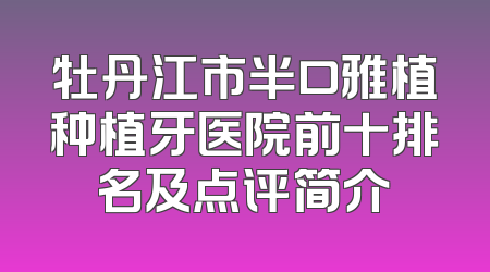 牡丹江市半口雅植种植牙医院前十排名及点评简介