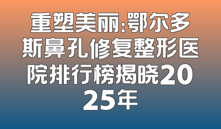 重塑美丽：鄂尔多斯鼻孔修复整形医院排行榜揭晓2025年