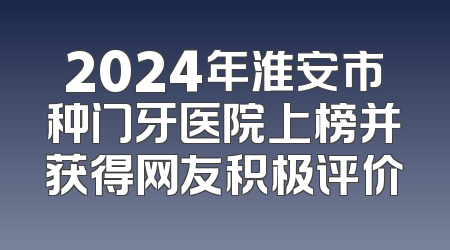 2024年淮安市种门牙医院上榜并获得网友积极评价