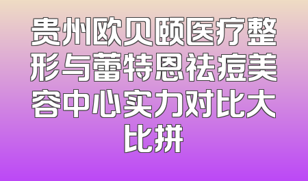 贵州欧贝颐医疗整形与蕾特恩祛痘美容中心实力对比大比拼