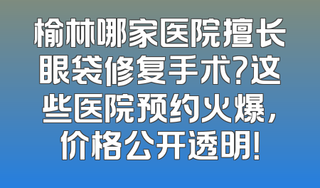 榆林哪家医院擅长眼袋修复手术？这些医院预约火爆，价格公开透明！