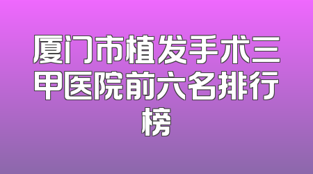 厦门市植发手术三甲医院前六名排行榜