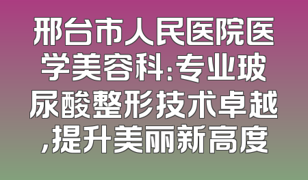 邢台市人民医院医学美容科：专业玻尿酸整形技术卓越，提升美丽新高度