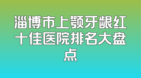 淄博市上颚牙龈红十佳医院排名大盘点