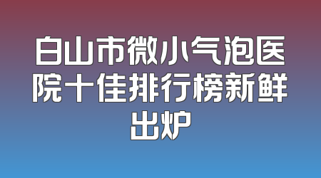 白山市微小气泡医院十佳排行榜新鲜出炉