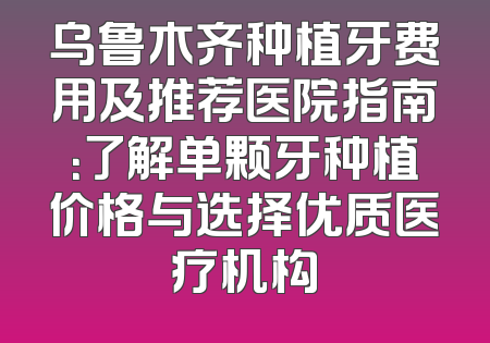 乌鲁木齐种植牙费用及推荐医院指南：了解单颗牙种植价格与选择优质医疗机构