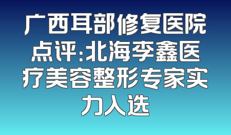 广西耳部修复医院点评：北海李鑫医疗美容整形专家实力入选
