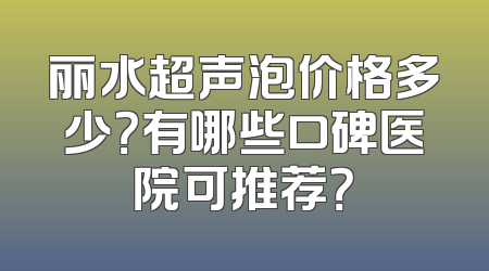 丽水超声泡价格多少？有哪些口碑医院可推荐？