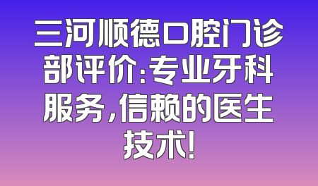 三河顺德口腔门诊部评价：专业牙科服务，信赖的医生技术！
