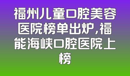 福州儿童口腔美容医院榜单出炉，福能海峡口腔医院上榜
