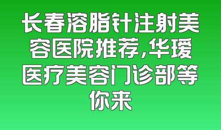 长春溶脂针注射美容医院推荐，华瑷医疗美容门诊部等你来
