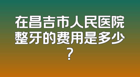 在昌吉市人民医院整牙的费用是多少？