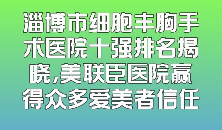 淄博市细胞丰胸手术医院十强排名揭晓，美联臣医院赢得众多爱美者信任