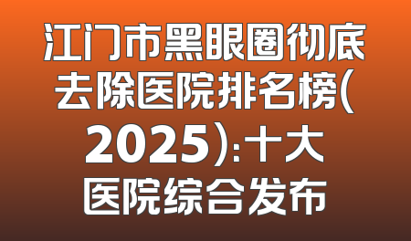 江门市黑眼圈彻底去除医院排名榜（2025）：十大医院综合发布
