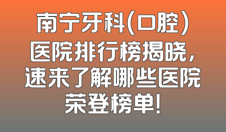 南宁牙科（口腔）医院排行榜揭晓，速来了解哪些医院荣登榜单！