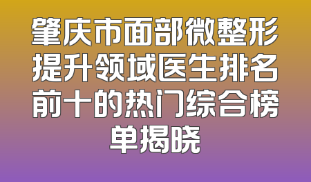 肇庆市面部微整形提升领域医生排名前十的热门综合榜单揭晓