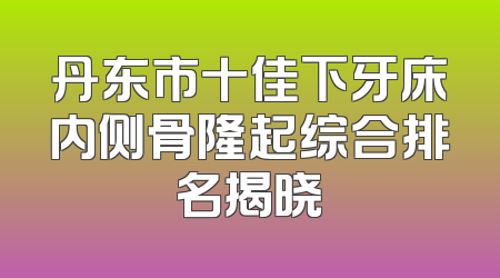 丹东市十佳下牙床内侧骨隆起综合排名揭晓