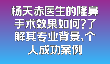 杨天赤医生的隆鼻手术效果如何？了解其专业背景、个人成功案例