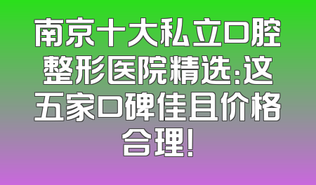 南京十大私立口腔整形医院精选：这五家口碑佳且价格合理！