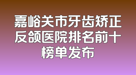 嘉峪关市牙齿矫正反颌医院排名前十榜单发布
