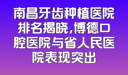 南昌牙齿种植医院排名揭晓，博德口腔医院与省人民医院表现突出