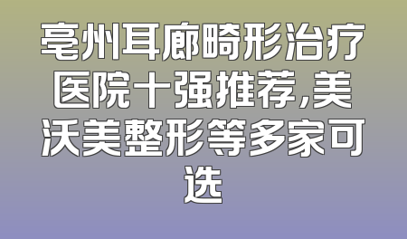 亳州耳廊畸形治疗医院十强推荐，美沃美整形等多家可选