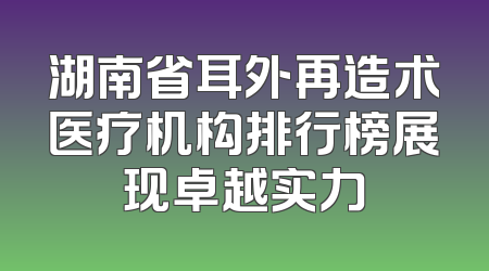 湖南省耳外再造术医疗机构排行榜展现卓越实力