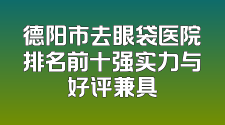 德阳市去眼袋医院排名前十强实力与好评兼具